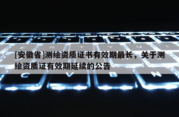 [安徽省]測繪資質證書有效期最長，關于測繪資質證有效期延續的公告