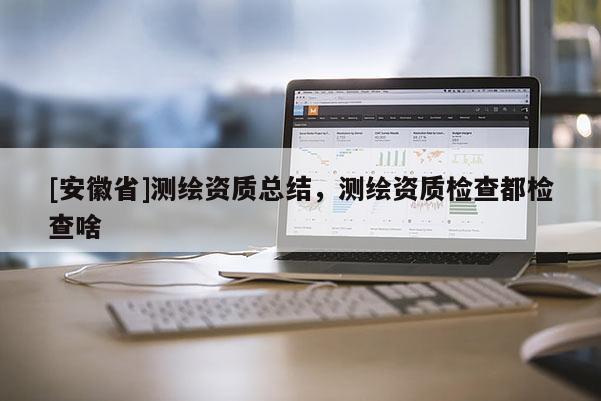 [安徽省]測(cè)繪資質(zhì)總結(jié)，測(cè)繪資質(zhì)檢查都檢查啥