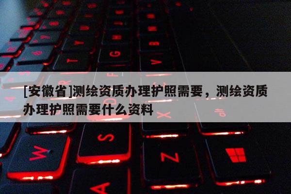 [安徽省]測繪資質辦理護照需要，測繪資質辦理護照需要什么資料