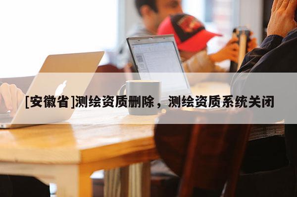 [安徽省]測繪資質(zhì)刪除，測繪資質(zhì)系統(tǒng)關(guān)閉