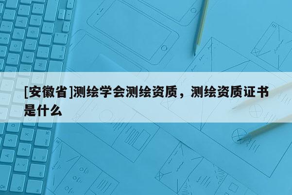 [安徽省]測繪學會測繪資質，測繪資質證書是什么