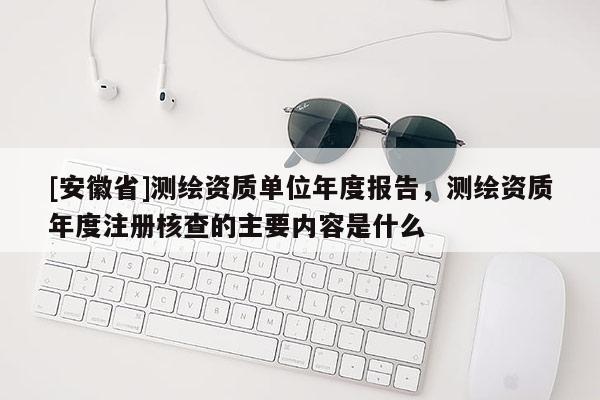 [安徽省]測繪資質單位年度報告，測繪資質年度注冊核查的主要內容是什么