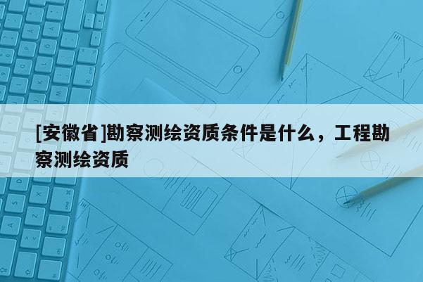 [安徽省]勘察測繪資質條件是什么，工程勘察測繪資質