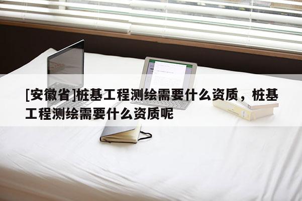 [安徽省]樁基工程測(cè)繪需要什么資質(zhì)，樁基工程測(cè)繪需要什么資質(zhì)呢