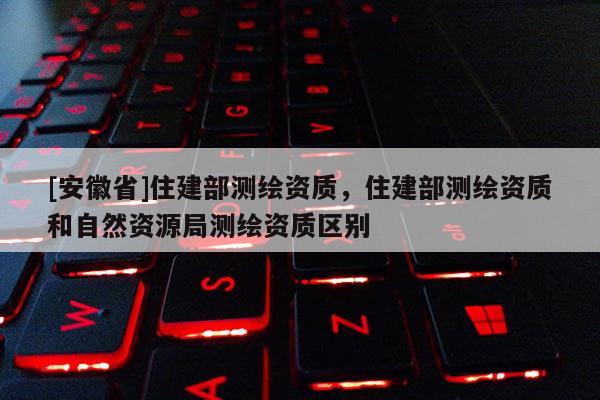 [安徽省]住建部測繪資質(zhì)，住建部測繪資質(zhì)和自然資源局測繪資質(zhì)區(qū)別
