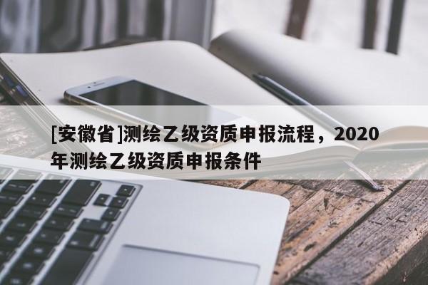 [安徽省]測繪乙級資質申報流程，2020年測繪乙級資質申報條件