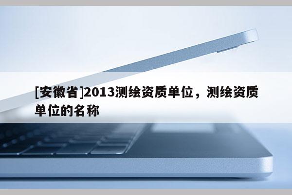 [安徽省]2013測(cè)繪資質(zhì)單位，測(cè)繪資質(zhì)單位的名稱