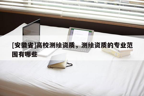 [安徽省]高校測繪資質，測繪資質的專業范圍有哪些