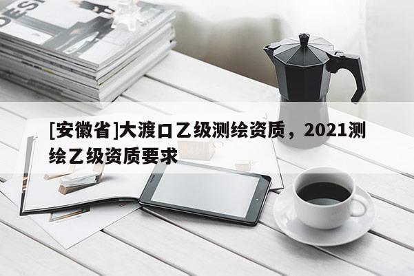[安徽省]大渡口乙級測繪資質，2021測繪乙級資質要求