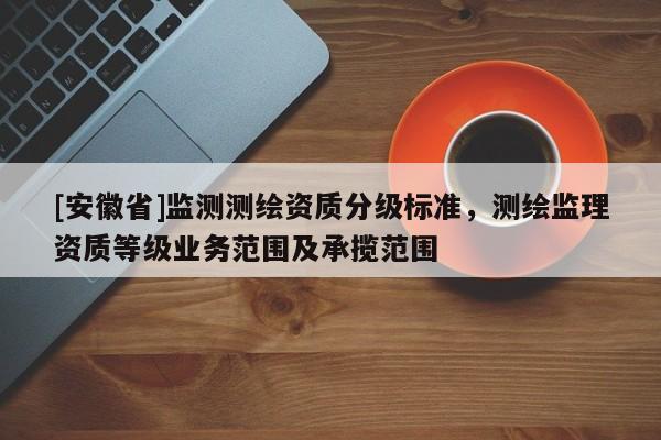[安徽省]監(jiān)測測繪資質(zhì)分級標(biāo)準(zhǔn)，測繪監(jiān)理資質(zhì)等級業(yè)務(wù)范圍及承攬范圍