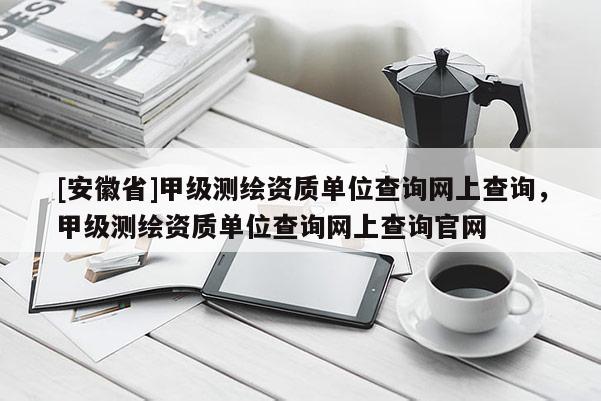 [安徽省]甲級測繪資質單位查詢網上查詢，甲級測繪資質單位查詢網上查詢官網