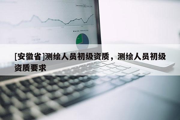 [安徽省]測繪人員初級資質，測繪人員初級資質要求