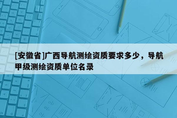 [安徽省]廣西導航測繪資質要求多少，導航甲級測繪資質單位名錄