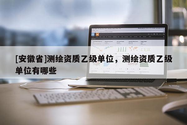[安徽省]測繪資質乙級單位，測繪資質乙級單位有哪些