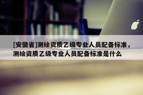 [安徽省]測繪資質乙級專業人員配備標準，測繪資質乙級專業人員配備標準是什么