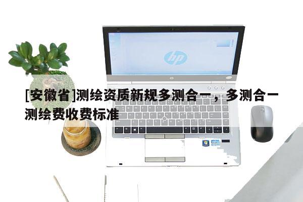 [安徽省]測(cè)繪資質(zhì)新規(guī)多測(cè)合一，多測(cè)合一測(cè)繪費(fèi)收費(fèi)標(biāo)準(zhǔn)
