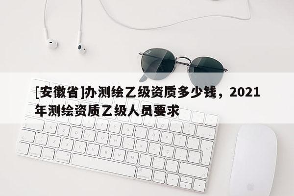 [安徽省]辦測繪乙級資質多少錢，2021年測繪資質乙級人員要求