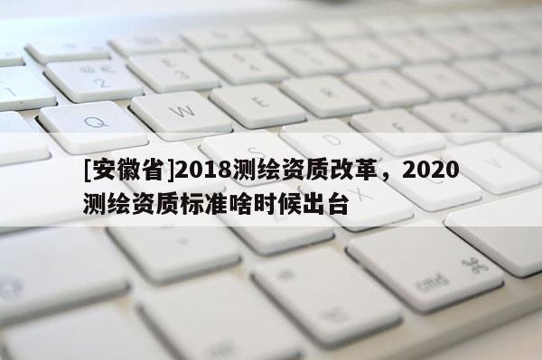 [安徽省]2018測繪資質改革，2020測繪資質標準啥時候出臺