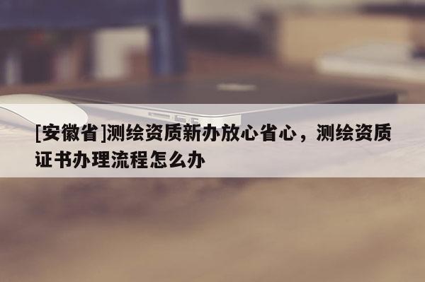 [安徽省]測繪資質新辦放心省心，測繪資質證書辦理流程怎么辦