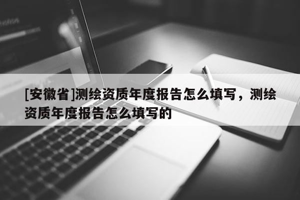 [安徽省]測(cè)繪資質(zhì)年度報(bào)告怎么填寫(xiě)，測(cè)繪資質(zhì)年度報(bào)告怎么填寫(xiě)的
