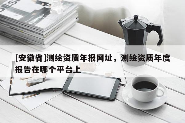 [安徽省]測繪資質年報網址，測繪資質年度報告在哪個平臺上