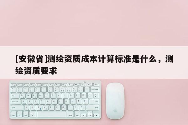 [安徽省]測繪資質成本計算標準是什么，測繪資質要求