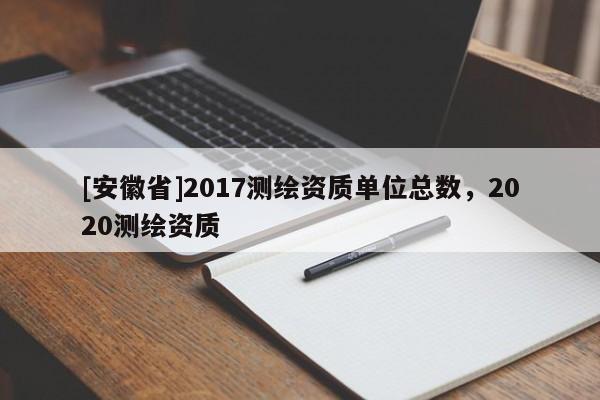 [安徽省]2017測繪資質單位總數，2020測繪資質