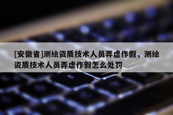 [安徽省]測繪資質技術人員弄虛作假，測繪資質技術人員弄虛作假怎么處罰