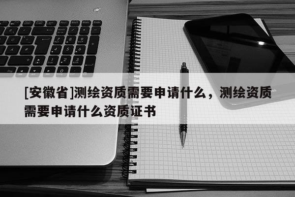 [安徽省]測繪資質需要申請什么，測繪資質需要申請什么資質證書