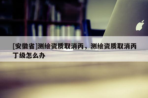 [安徽省]測繪資質(zhì)取消丙，測繪資質(zhì)取消丙丁級怎么辦