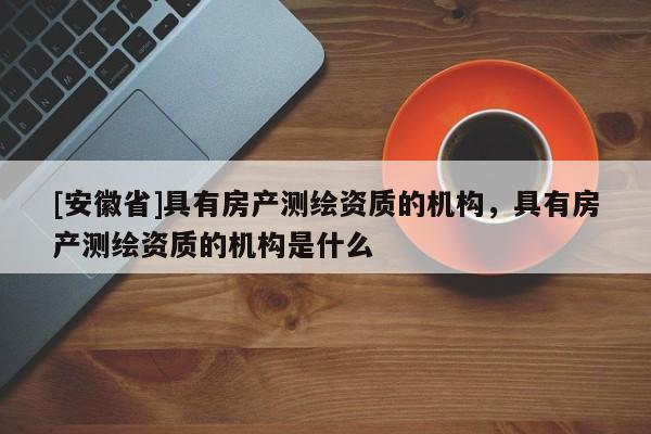 [安徽省]具有房產測繪資質的機構，具有房產測繪資質的機構是什么