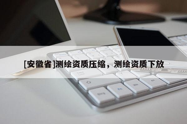 [安徽省]測(cè)繪資質(zhì)壓縮，測(cè)繪資質(zhì)下放