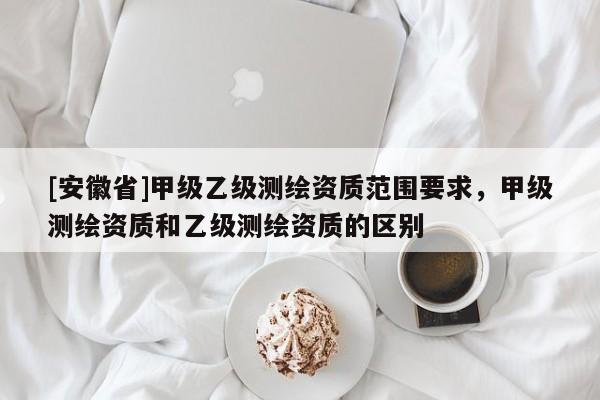 [安徽省]甲級乙級測繪資質(zhì)范圍要求，甲級測繪資質(zhì)和乙級測繪資質(zhì)的區(qū)別