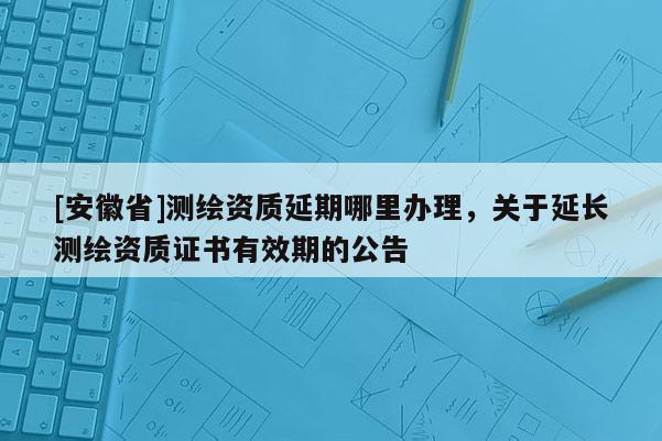 [安徽省]測繪資質延期哪里辦理，關于延長測繪資質證書有效期的公告