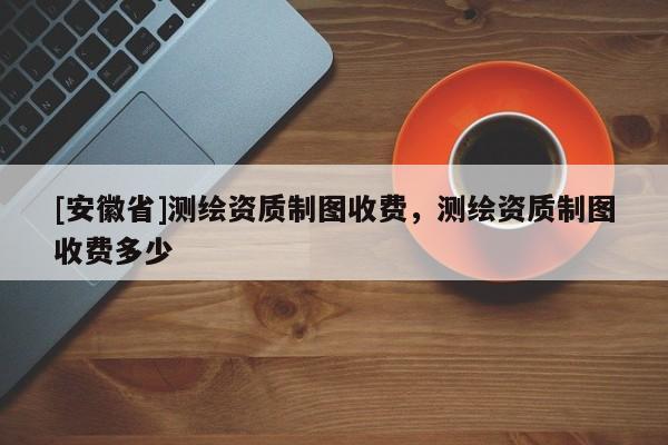 [安徽省]測繪資質制圖收費，測繪資質制圖收費多少