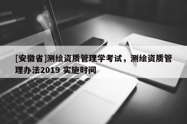 [安徽省]測繪資質(zhì)管理學(xué)考試，測繪資質(zhì)管理辦法2019 實(shí)施時間