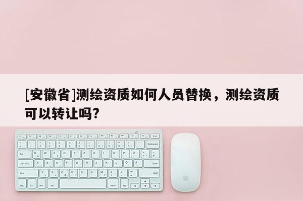 [安徽省]測繪資質如何人員替換，測繪資質可以轉讓嗎?