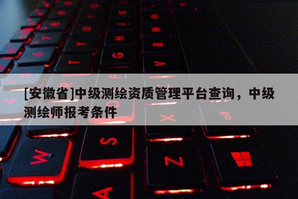 [安徽省]中級測繪資質管理平臺查詢，中級測繪師報考條件