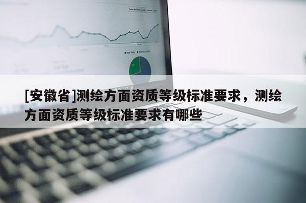 [安徽省]測繪方面資質(zhì)等級標(biāo)準(zhǔn)要求，測繪方面資質(zhì)等級標(biāo)準(zhǔn)要求有哪些