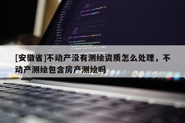 [安徽省]不動產(chǎn)沒有測繪資質(zhì)怎么處理，不動產(chǎn)測繪包含房產(chǎn)測繪嗎