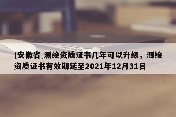 [安徽省]測繪資質證書幾年可以升級，測繪資質證書有效期延至2021年12月31日