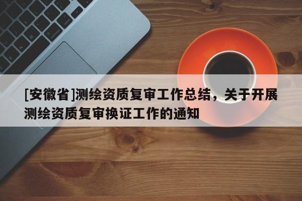 [安徽省]測繪資質(zhì)復審工作總結，關于開展測繪資質(zhì)復審換證工作的通知