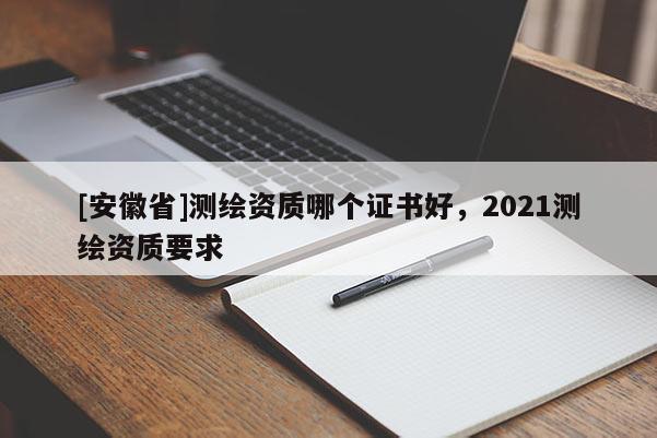 [安徽省]測繪資質(zhì)哪個(gè)證書好，2021測繪資質(zhì)要求