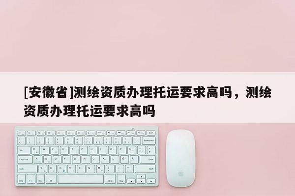 [安徽省]測繪資質辦理托運要求高嗎，測繪資質辦理托運要求高嗎