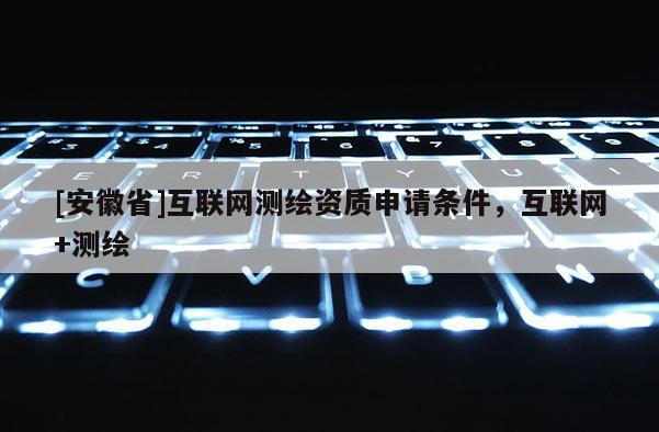 [安徽省]互聯(lián)網(wǎng)測繪資質(zhì)申請條件，互聯(lián)網(wǎng)+測繪