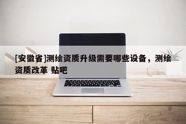 [安徽省]測繪資質升級需要哪些設備，測繪資質改革 貼吧