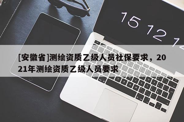 [安徽省]測(cè)繪資質(zhì)乙級(jí)人員社保要求，2021年測(cè)繪資質(zhì)乙級(jí)人員要求