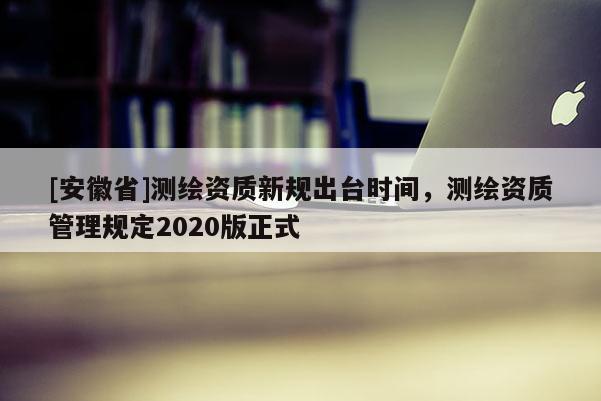 [安徽省]測繪資質(zhì)新規(guī)出臺時間，測繪資質(zhì)管理規(guī)定2020版正式