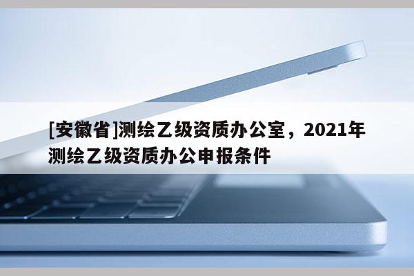[安徽省]測繪乙級資質辦公室，2021年測繪乙級資質辦公申報條件