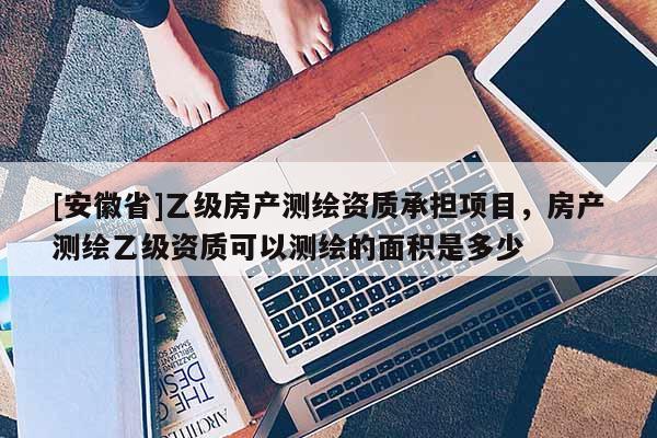 [安徽省]乙級房產(chǎn)測繪資質(zhì)承擔項目，房產(chǎn)測繪乙級資質(zhì)可以測繪的面積是多少